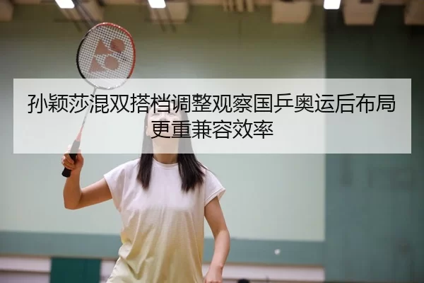 孙颖莎混双搭档调整观察国乒奥运后布局更重兼容效率