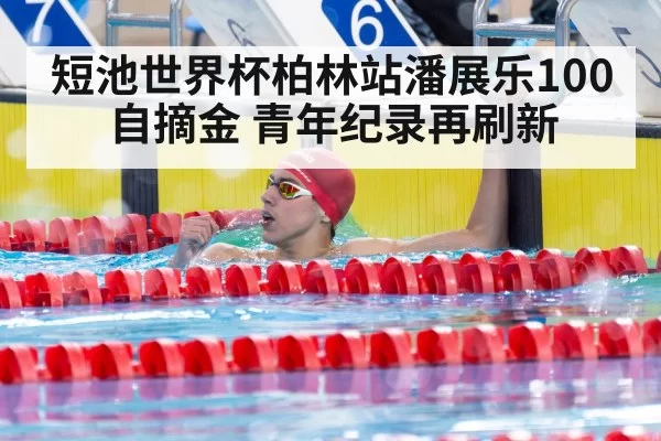 短池世界杯柏林站潘展乐100自摘金 青年纪录再刷新