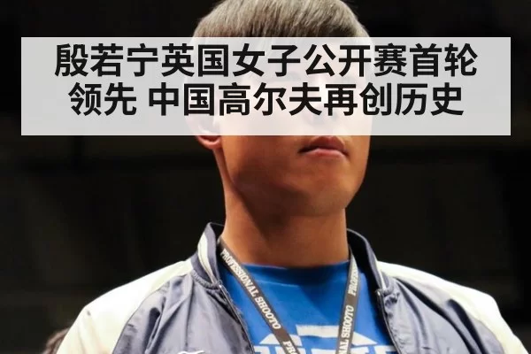 殷若宁英国女子公开赛首轮领先 中国高尔夫再创历史