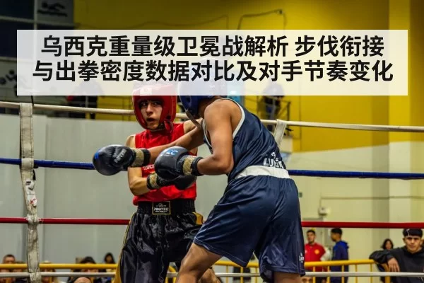 乌西克重量级卫冕战解析 步伐衔接与出拳密度数据对比及对手节奏变化