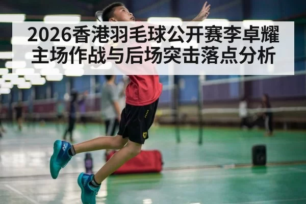 2026香港羽毛球公开赛李卓耀主场作战与后场突击落点分析